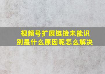 视频号扩展链接未能识别是什么原因呢怎么解决