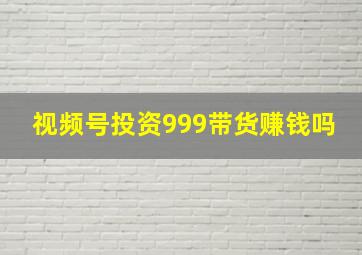 视频号投资999带货赚钱吗