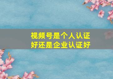 视频号是个人认证好还是企业认证好