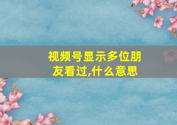 视频号显示多位朋友看过,什么意思