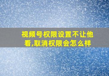 视频号权限设置不让他看,取消权限会怎么样