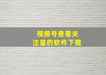 视频号查看关注量的软件下载