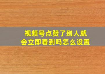 视频号点赞了别人就会立即看到吗怎么设置