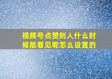 视频号点赞别人什么时候能看见呢怎么设置的