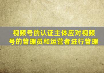 视频号的认证主体应对视频号的管理员和运营者进行管理