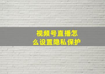 视频号直播怎么设置隐私保护