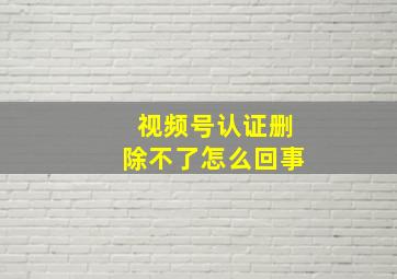 视频号认证删除不了怎么回事