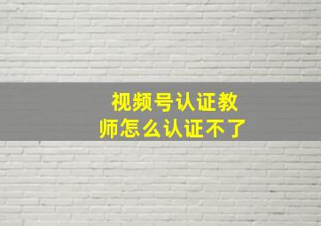 视频号认证教师怎么认证不了