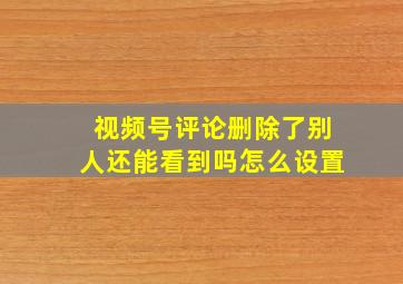 视频号评论删除了别人还能看到吗怎么设置