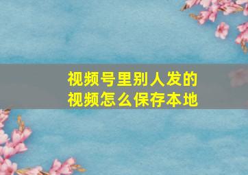 视频号里别人发的视频怎么保存本地