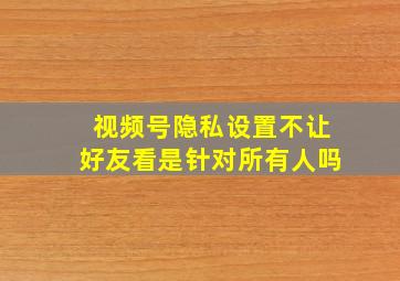 视频号隐私设置不让好友看是针对所有人吗