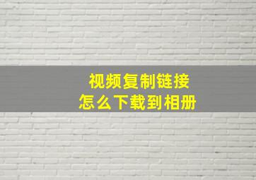 视频复制链接怎么下载到相册