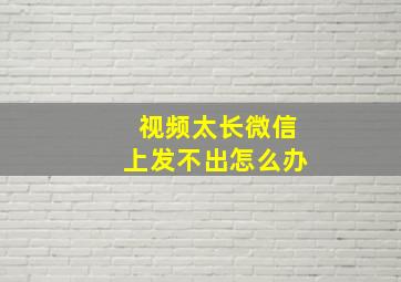 视频太长微信上发不出怎么办