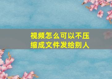 视频怎么可以不压缩成文件发给别人