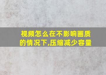 视频怎么在不影响画质的情况下,压缩减少容量