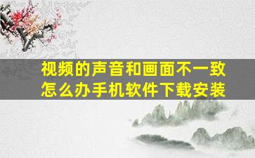 视频的声音和画面不一致怎么办手机软件下载安装