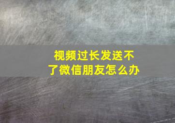 视频过长发送不了微信朋友怎么办