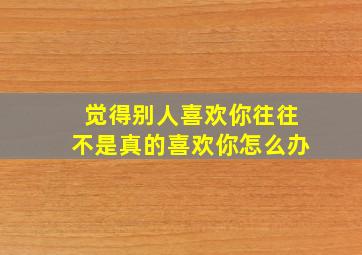 觉得别人喜欢你往往不是真的喜欢你怎么办