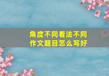 角度不同看法不同作文题目怎么写好