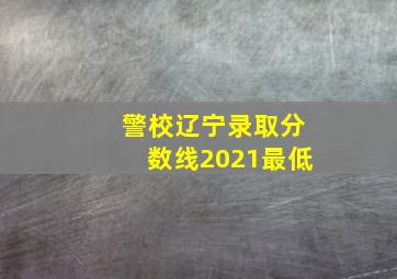 警校辽宁录取分数线2021最低