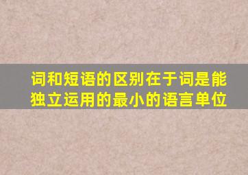 词和短语的区别在于词是能独立运用的最小的语言单位