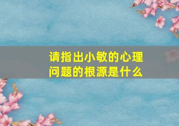 请指出小敏的心理问题的根源是什么