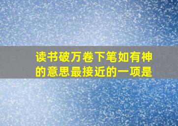 读书破万卷下笔如有神的意思最接近的一项是