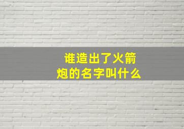 谁造出了火箭炮的名字叫什么