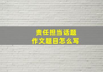 责任担当话题作文题目怎么写