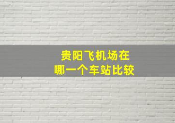 贵阳飞机场在哪一个车站比较