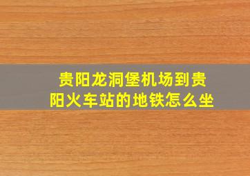 贵阳龙洞堡机场到贵阳火车站的地铁怎么坐