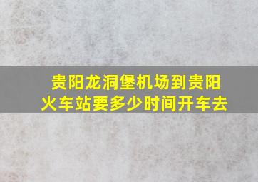 贵阳龙洞堡机场到贵阳火车站要多少时间开车去