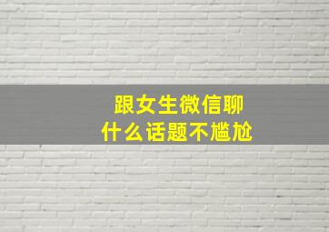 跟女生微信聊什么话题不尴尬