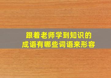 跟着老师学到知识的成语有哪些词语来形容