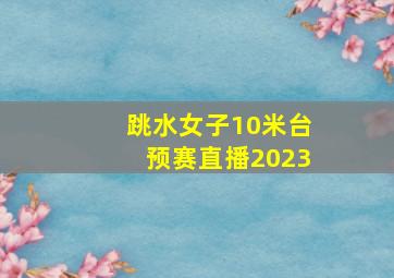 跳水女子10米台预赛直播2023