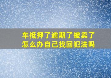 车抵押了逾期了被卖了怎么办自己找回犯法吗