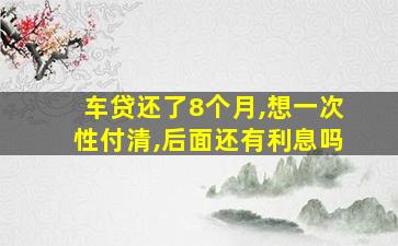 车贷还了8个月,想一次性付清,后面还有利息吗