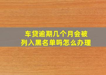 车贷逾期几个月会被列入黑名单吗怎么办理