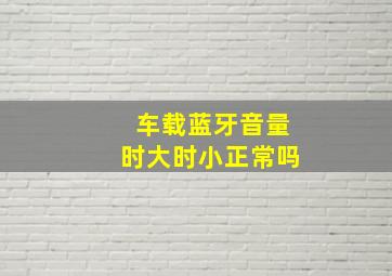 车载蓝牙音量时大时小正常吗