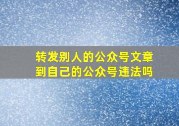 转发别人的公众号文章到自己的公众号违法吗