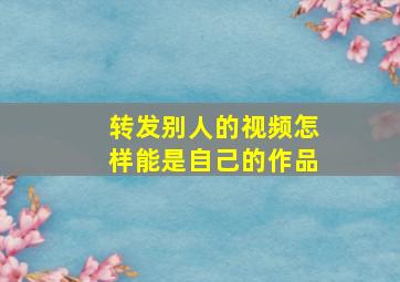 转发别人的视频怎样能是自己的作品