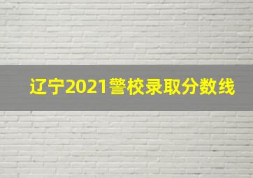 辽宁2021警校录取分数线