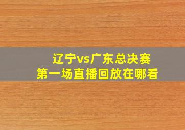 辽宁vs广东总决赛第一场直播回放在哪看