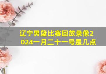 辽宁男篮比赛回放录像2024一月二十一号是几点