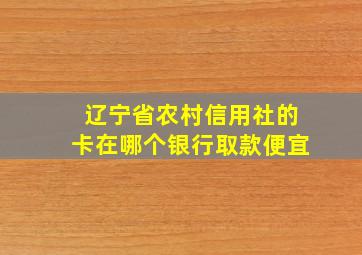 辽宁省农村信用社的卡在哪个银行取款便宜