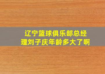 辽宁篮球俱乐部总经理刘子庆年龄多大了啊