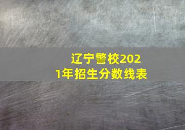 辽宁警校2021年招生分数线表