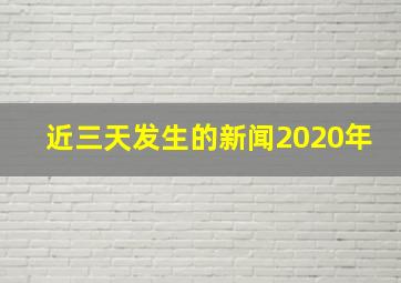 近三天发生的新闻2020年