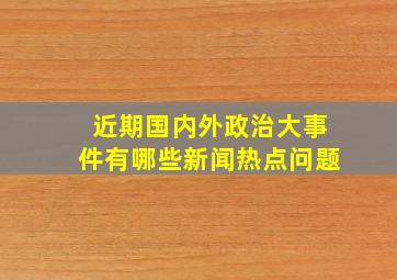 近期国内外政治大事件有哪些新闻热点问题