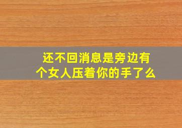 还不回消息是旁边有个女人压着你的手了么